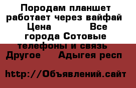 Породам планшет работает через вайфай › Цена ­ 5 000 - Все города Сотовые телефоны и связь » Другое   . Адыгея респ.